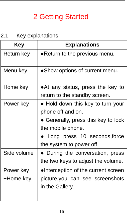                            2 Getting Started 2.1   Key explanations Key Explanations Return key ●Return to the previous menu. Menu key ●Show options of current menu.   Home key  ●At any status, press the key to return to the standby screen.   Power key  ● Hold down this key to turn your phone off and on.   ● Generally, press this key to lock the mobile phone.   ● Long press 10 seconds,force the system to power off Side volume  ●  During the conversation, press the two keys to adjust the volume.  Power key +Home key  ●Interception of the current screen picture,you can see screenshots in the Gallery. 16   