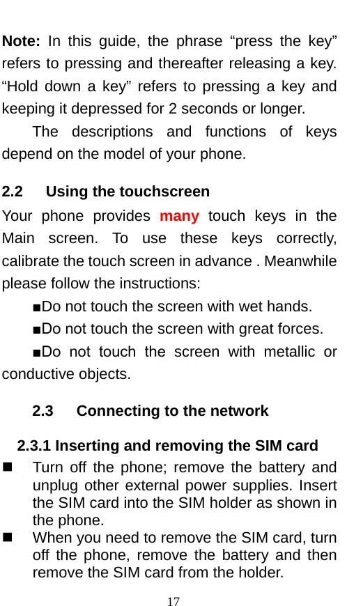  Note: In this guide, the phrase “press the key” refers to pressing and thereafter releasing a key. “Hold down a key”  refers to pressing a key and keeping it depressed for 2 seconds or longer.     The  descriptions and functions of keys depend on the model of your phone. 2.2   Using the touchscreen Your phone provides many touch keys  in the Main screen. To use these keys correctly, calibrate the touch screen in advance . Meanwhile please follow the instructions:   ■Do not touch the screen with wet hands. ■Do not touch the screen with great forces.   ■Do  not  touch  the  screen with metallic or conductive objects.   2.3   Connecting to the network 2.3.1 Inserting and removing the SIM card  Turn off the phone; remove the battery and unplug other external power supplies. Insert the SIM card into the SIM holder as shown in the phone.    When you need to remove the SIM card, turn off  the phone, remove the battery and then remove the SIM card from the holder.   17 