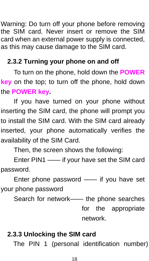   Warning: Do turn off your phone before removing the SIM card. Never insert or remove the SIM card when an external power supply is connected, as this may cause damage to the SIM card. 2.3.2 Turning your phone on and off To turn on the phone, hold down the POWER key on the top; to turn off the phone, hold down the POWER key.   If you have turned on your phone without inserting the SIM card, the phone will prompt you to install the SIM card. With the SIM card already inserted,  your phone automatically verifies the availability of the SIM Card.   Then, the screen shows the following:   Enter PIN1 —— if your have set the SIM card password.   Enter phone password  —— if you have set your phone password Search for network—— the phone searches for the appropriate network. 2.3.3 Unlocking the SIM card The PIN 1 (personal identification number) 18 