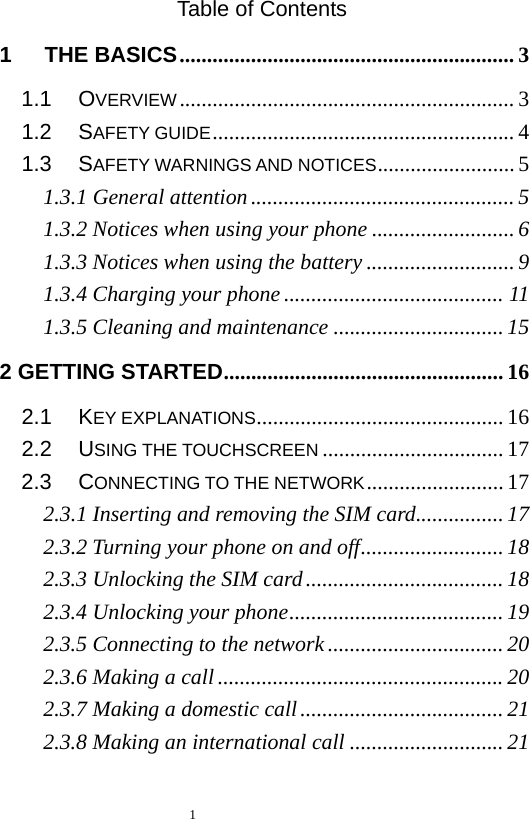  Table of Contents 1   THE BASICS ............................................................. 3 1.1   OVERVIEW ............................................................. 3 1.2   SAFETY GUIDE ....................................................... 4 1.3   SAFETY WARNINGS AND NOTICES ......................... 5 1.3.1 General attention ................................................ 5 1.3.2 Notices when using your phone .......................... 6 1.3.3 Notices when using the battery ........................... 9 1.3.4 Charging your phone ........................................ 11 1.3.5 Cleaning and maintenance ............................... 15 2 GETTING STARTED ................................................... 16 2.1   KEY EXPLANATIONS ............................................. 16 2.2   USING THE TOUCHSCREEN ................................. 17 2.3   CONNECTING TO THE NETWORK ......................... 17 2.3.1 Inserting and removing the SIM card ................ 17 2.3.2 Turning your phone on and off .......................... 18 2.3.3 Unlocking the SIM card .................................... 18 2.3.4 Unlocking your phone ....................................... 19 2.3.5 Connecting to the network ................................ 20 2.3.6 Making a call .................................................... 20 2.3.7 Making a domestic call ..................................... 21 2.3.8 Making an international call ............................ 21  1  
