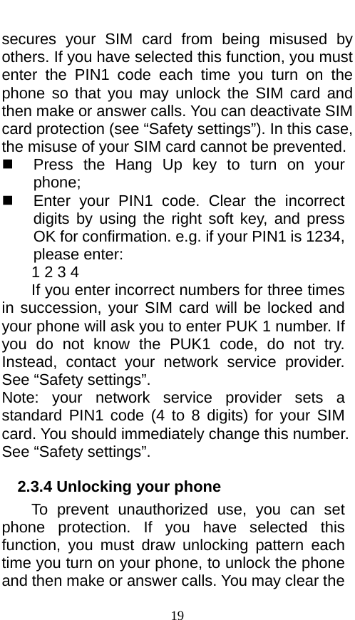  secures your SIM card from being misused by others. If you have selected this function, you must enter  the PIN1 code each time  you turn on the phone so that you may unlock the SIM card and then make or answer calls. You can deactivate SIM card protection (see “Safety settings”). In this case, the misuse of your SIM card cannot be prevented.  Press the Hang Up key to turn on your phone;    Enter your PIN1 code. Clear the incorrect digits by using the right soft key, and press OK for confirmation. e.g. if your PIN1 is 1234, please enter:   1 2 3 4   If you enter incorrect numbers for three times in succession, your SIM card will be locked and your phone will ask you to enter PUK 1 number. If you  do not know the PUK1 code, do not try. Instead, contact your network service provider. See “Safety settings”. Note: your network service provider sets  a standard PIN1 code (4 to 8 digits) for your SIM card. You should immediately change this number. See “Safety settings”.   2.3.4 Unlocking your phone To prevent unauthorized use, you can set phone protection.  If you have selected this function,  you must draw unlocking pattern each time you turn on your phone, to unlock the phone and then make or answer calls. You may clear the 19 