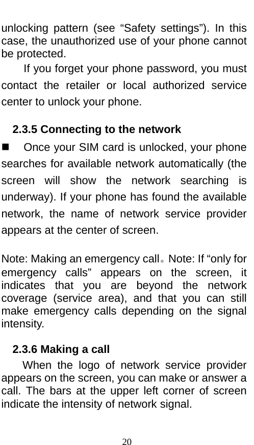  unlocking pattern (see “Safety settings”). In this case, the unauthorized use of your phone cannot be protected.   If you forget your phone password, you must contact  the retailer or local authorized service center to unlock your phone.   2.3.5 Connecting to the network  Once your SIM card is unlocked, your phone searches for available network automatically (the screen will show the network searching is underway). If your phone has found the available network,  the name of network service provider appears at the center of screen.    Note: Making an emergency call。Note: If “only for emergency  calls”  appears on the screen, it indicates that you are beyond the network coverage (service area), and that you can still make emergency calls depending on the signal intensity.   2.3.6 Making a call When the logo of network service provider appears on the screen, you can make or answer a call. The bars  at the upper left corner of screen indicate the intensity of network signal.   20 