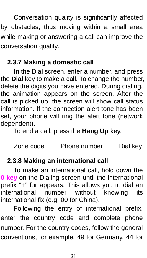  Conversation quality is significantly affected by obstacles, thus  moving within a small area while making or answering a call can improve the conversation quality.   2.3.7 Making a domestic call In the Dial screen, enter a number, and press the Dial key to make a call. To change the number, delete the digits you have entered. During dialing, the animation appears  on the screen. After the call is picked up, the screen will show call status information. If the connection alert tone has been set, your phone will ring the alert tone (network dependent).   To end a call, press the Hang Up key.    Zone code     Phone number     Dial key 2.3.8 Making an international call             To make an international call, hold down the 0 key on the Dialing screen until the international prefix &quot;+” for appears. This allows you to dial an international  number without knowing its international fix (e.g. 00 for China).     Following the entry of international prefix, enter the country code and complete phone number. For the country codes, follow the general conventions, for example, 49 for Germany, 44 for 21 