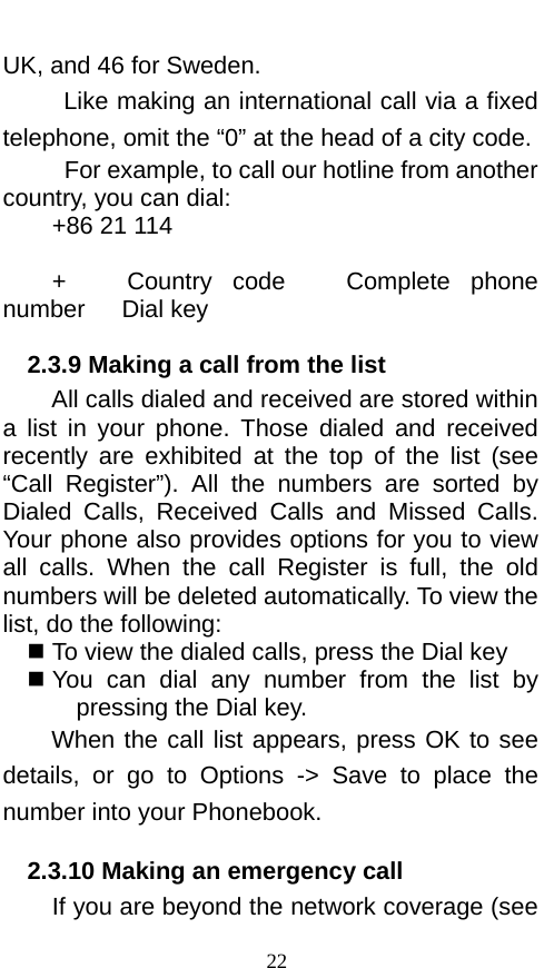  UK, and 46 for Sweden.    Like making an international call via a fixed telephone, omit the “0” at the head of a city code.    For example, to call our hotline from another country, you can dial: +86 21 114  +   Country code   Complete phone number   Dial key 2.3.9 Making a call from the list         All calls dialed and received are stored within a list in your phone. Those dialed  and received recently are  exhibited at the top of the list (see “Call Register”). All the numbers are sorted by Dialed Calls, Received Calls and Missed Calls. Your phone also provides options for you to view all calls. When the call Register is full, the old numbers will be deleted automatically. To view the list, do the following:    To view the dialed calls, press the Dial key  You can dial any number from the list by pressing the Dial key. When the call list appears, press OK to see details, or go to Options -&gt; Save to place the number into your Phonebook.     2.3.10 Making an emergency call If you are beyond the network coverage (see 22 
