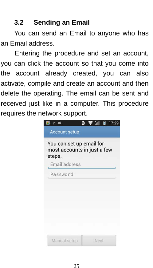  3.2   Sending an Email You can send an Email to anyone who has an Email address. Entering the procedure and set an account, you can click the account so that you come into the account already created, you can also activate, compile and create an account and then delete the operating. The email can be sent and received just like in a computer. This procedure requires the network support.   25 