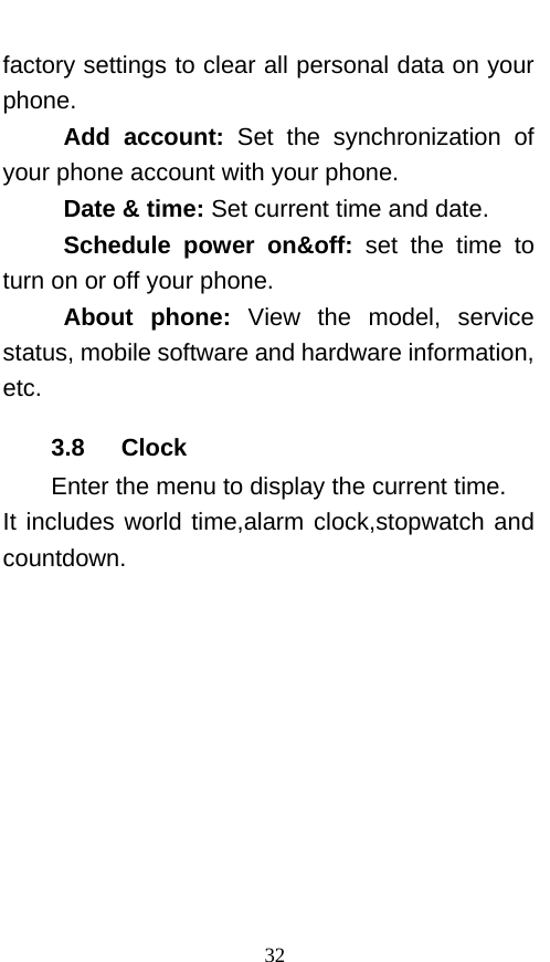  factory settings to clear all personal data on your phone.   Add account: Set the synchronization of your phone account with your phone. Date &amp; time: Set current time and date. Schedule power on&amp;off:  set the time to turn on or off your phone. About phone: View the model, service status, mobile software and hardware information, etc. 3.8    Clock Enter the menu to display the current time. It includes world time,alarm clock,stopwatch and countdown. 32 