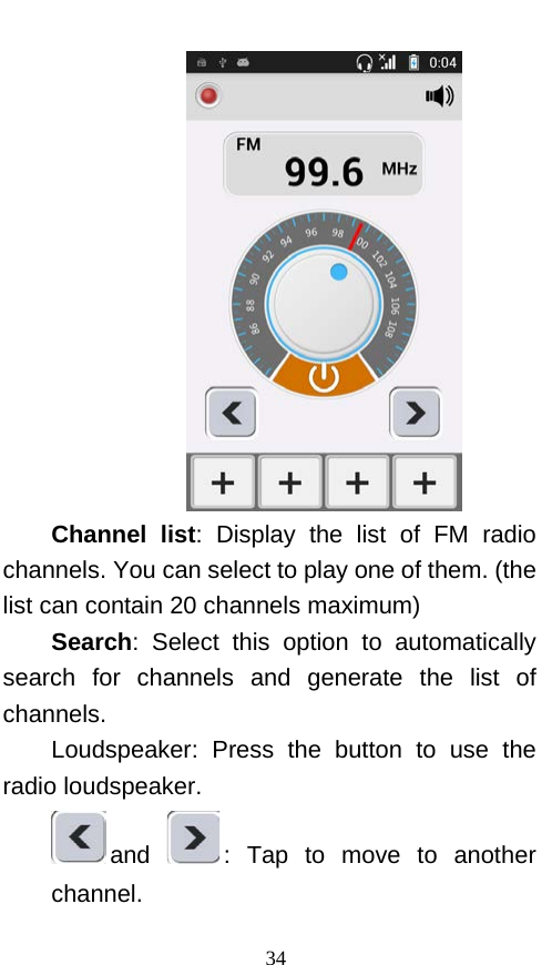   Channel list: Display the list of FM radio channels. You can select to play one of them. (the list can contain 20 channels maximum) Search: Select this option to automatically search for channels and generate the list of channels. Loudspeaker: Press the button to use the radio loudspeaker. and  : Tap to move to another channel. 34 
