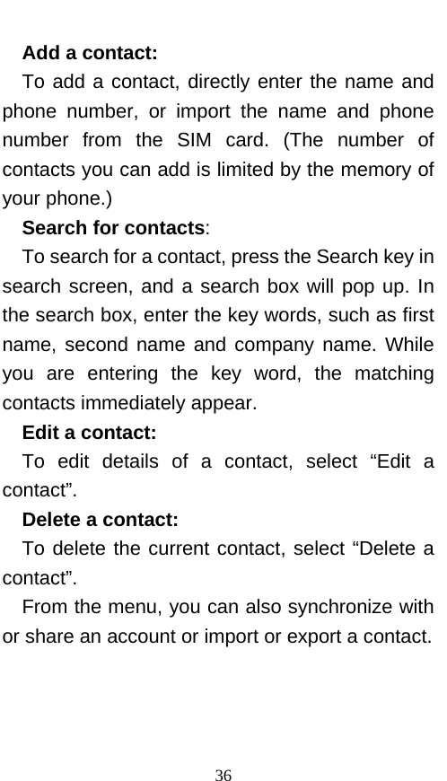    Add a contact:   To add a contact, directly enter the name and phone number, or import the name and phone number from the SIM card. (The number of contacts you can add is limited by the memory of your phone.)   Search for contacts:   To search for a contact, press the Search key in search screen, and a search box will pop up. In the search box, enter the key words, such as first name, second name and company name. While you are entering the key word, the matching contacts immediately appear.   Edit a contact:   To edit details of a contact, select “Edit a contact”.    Delete a contact:   To delete the current contact, select “Delete a contact”.   From the menu, you can also synchronize with or share an account or import or export a contact.  36 