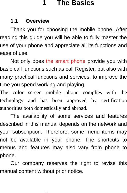 1   The Basics 1.1   Overview Thank you for choosing the mobile  phone.  After reading this guide you will be able to fully master the use of your phone and appreciate all its functions and ease of use.   Not only does the smart phone provide you with basic call functions such as call Register, but also with many practical functions and services, to improve the time you spend working and playing.   The color screen mobile phone complies with the  technology and  has been approved by certification authorities both domestically and abroad.   The availability of some services and features described in this manual depends on the network and your subscription. Therefore, some menu items may not be available in your phone.  The shortcuts to menus and features may also vary from phone to phone.   Our  company reserves  the right to revise this manual content without prior notice.    3  