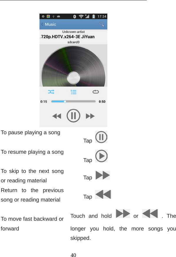   To pause playing a song Tap  To resume playing a song Tap  To skip to the  next song or reading material Tap   Return to the previous song or reading material Tap    To move fast backward or forward Touch and hold   or   . The longer you hold, the more songs you skipped.   40 