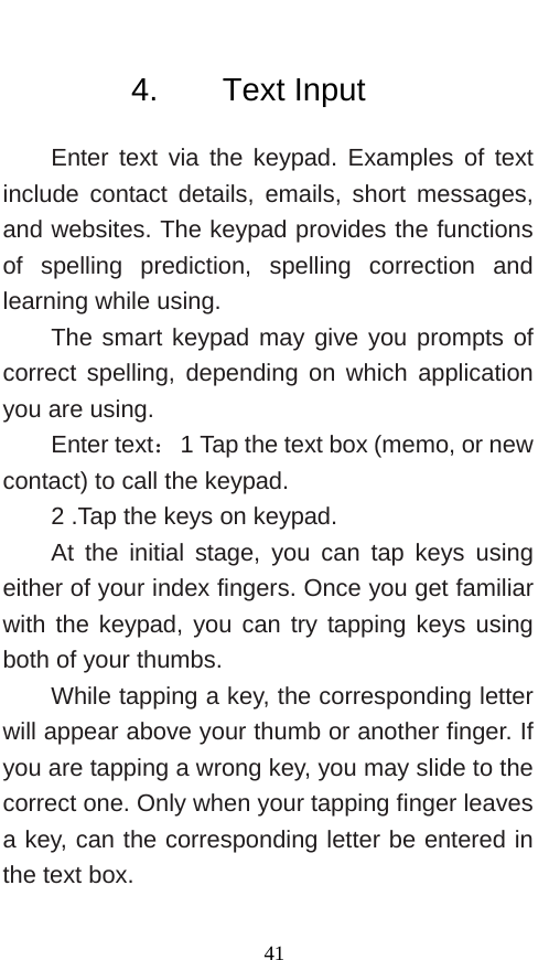          4.    Text Input Enter text via the keypad. Examples of text include contact details, emails, short messages, and websites. The keypad provides the functions of spelling prediction, spelling correction and learning while using.   The smart keypad may give you prompts of correct spelling, depending on which application you are using.     Enter text： 1 Tap the text box (memo, or new contact) to call the keypad. 2 .Tap the keys on keypad.   At the initial stage, you can tap keys using either of your index fingers. Once you get familiar with the keypad, you can try tapping keys using both of your thumbs.   While tapping a key, the corresponding letter will appear above your thumb or another finger. If you are tapping a wrong key, you may slide to the correct one. Only when your tapping finger leaves a key, can the corresponding letter be entered in the text box.    41 
