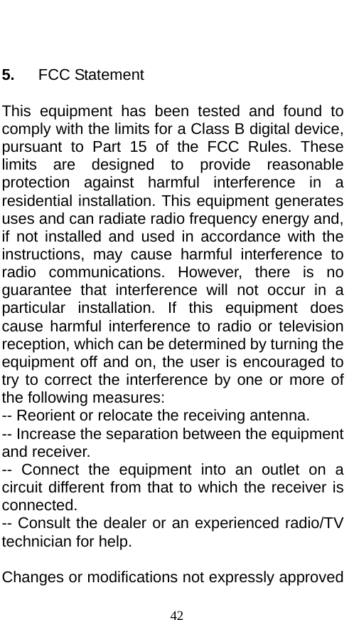    5.   FCC Statement  This equipment has been tested and found to comply with the limits for a Class B digital device, pursuant to Part 15 of the FCC Rules. These limits are designed to provide reasonable protection against harmful interference in a residential installation. This equipment generates uses and can radiate radio frequency energy and, if not installed and used in accordance with the instructions, may cause harmful interference to radio communications. However, there is no guarantee that interference will not occur in a particular installation. If this equipment does cause harmful interference to radio or television reception, which can be determined by turning the equipment off and on, the user is encouraged to try to correct the interference by one or more of the following measures: -- Reorient or relocate the receiving antenna.     -- Increase the separation between the equipment and receiver.       -- Connect the equipment into an outlet on a circuit different from that to which the receiver is connected.   -- Consult the dealer or an experienced radio/TV technician for help.    Changes or modifications not expressly approved 42 