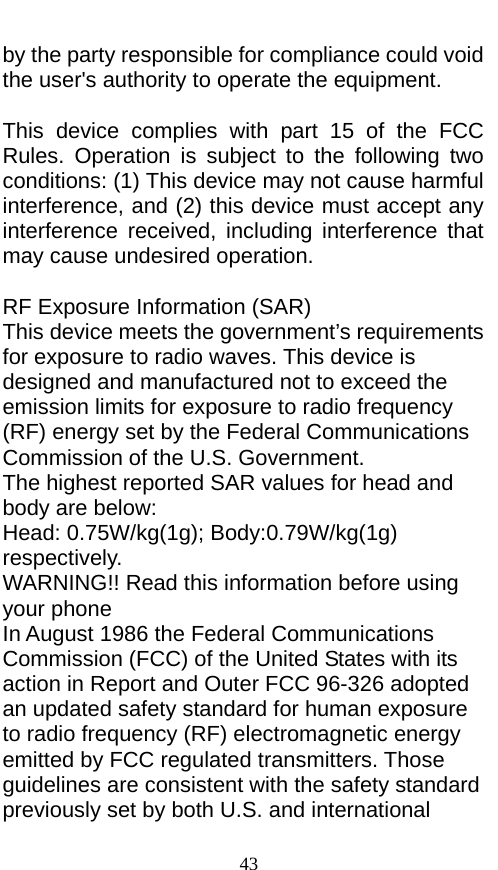  by the party responsible for compliance could void the user&apos;s authority to operate the equipment.  This device complies with part 15 of the FCC Rules. Operation is subject to the following two conditions: (1) This device may not cause harmful interference, and (2) this device must accept any interference received, including interference that may cause undesired operation.  RF Exposure Information (SAR) This device meets the government’s requirements for exposure to radio waves. This device is designed and manufactured not to exceed the emission limits for exposure to radio frequency (RF) energy set by the Federal Communications Commission of the U.S. Government. The highest reported SAR values for head and body are below: Head: 0. W/kg(1g); Body:0. W/kg(1g) respectively. WARNING!! Read this information before using your phone In August 1986 the Federal Communications Commission (FCC) of the United States with its action in Report and Outer FCC 96-326 adopted an updated safety standard for human exposure to radio frequency (RF) electromagnetic energy emitted by FCC regulated transmitters. Those guidelines are consistent with the safety standard previously set by both U.S. and international 43 75 79