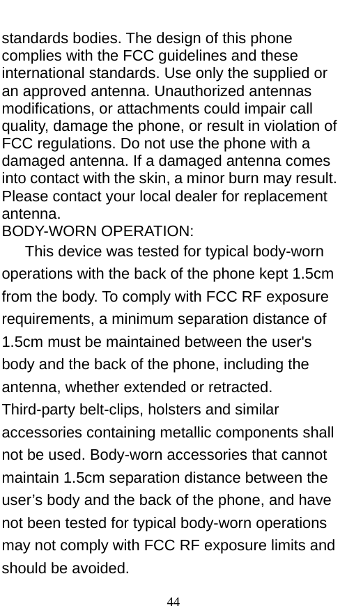  standards bodies. The design of this phone complies with the FCC guidelines and these international standards. Use only the supplied or an approved antenna. Unauthorized antennas modifications, or attachments could impair call quality, damage the phone, or result in violation of FCC regulations. Do not use the phone with a damaged antenna. If a damaged antenna comes into contact with the skin, a minor burn may result. Please contact your local dealer for replacement antenna. BODY-WORN OPERATION: This device was tested for typical body-worn operations with the back of the phone kept 1.5cm from the body. To comply with FCC RF exposure requirements, a minimum separation distance of 1.5cm must be maintained between the user&apos;s body and the back of the phone, including the antenna, whether extended or retracted. Third-party belt-clips, holsters and similar accessories containing metallic components shall not be used. Body-worn accessories that cannot maintain 1.5cm separation distance between the user’s body and the back of the phone, and have not been tested for typical body-worn operations may not comply with FCC RF exposure limits and should be avoided. 44 
