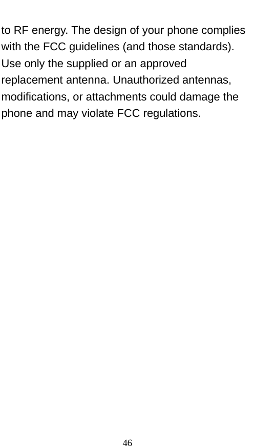  to RF energy. The design of your phone complies with the FCC guidelines (and those standards). Use only the supplied or an approved replacement antenna. Unauthorized antennas, modifications, or attachments could damage the phone and may violate FCC regulations.  46 