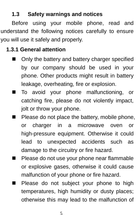                             1.3   Safety warnings and notices Before using your mobile  phone, read and understand the following notices carefully to ensure you will use it safely and properly.   1.3.1 General attention  Only the battery and battery charger specified by  our company should be used in your phone. Other products might result in battery leakage, overheating, fire or explosion.    To avoid your phone malfunctioning, or catching fire, please do not violently impact, jolt or throw your phone.    Please do not place the battery, mobile phone, or charger in  a  microwave oven or high-pressure equipment. Otherwise it could lead to unexpected accidents such as damage to the circuitry or fire hazard.  Please do not use your phone near flammable or explosive gases, otherwise it could cause malfunction of your phone or fire hazard.    Please do not subject your phone to high temperatures, high humidity or dusty places; otherwise this may lead to the malfunction of 5   