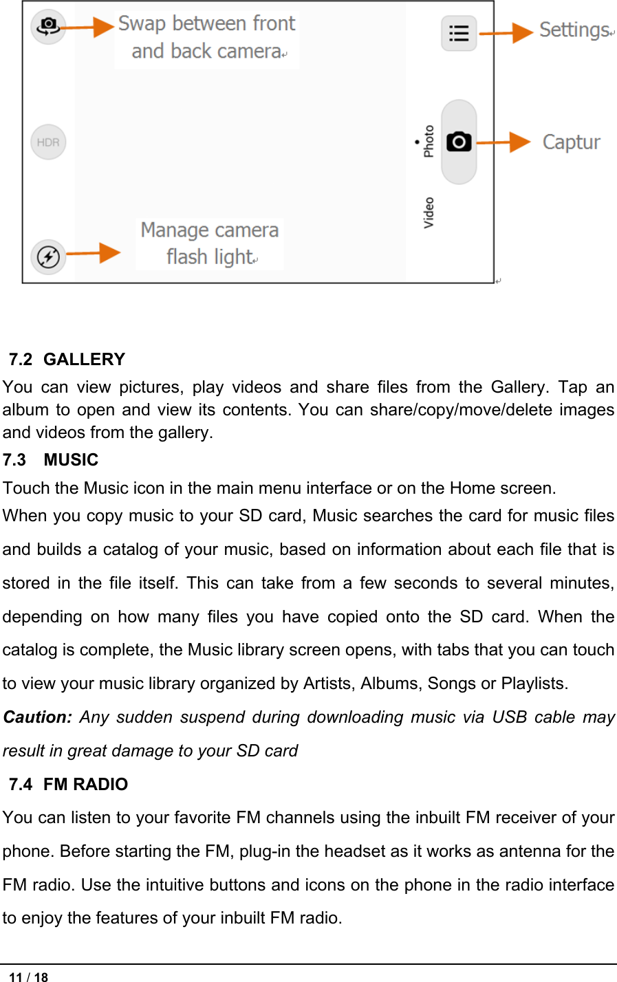   7.2   GALLERY You can view pictures, play videos and share files from the Gallery. Tap an album to open and view its contents. You can share/copy/move/delete images and videos from the gallery. 7.3   MUSIC Touch the Music icon in the main menu interface or on the Home screen. When you copy music to your SD card, Music searches the card for music files and builds a catalog of your music, based on information about each file that is stored in the file itself. This can take from a few seconds to several minutes, depending on how many files you have copied onto the SD card. When the catalog is complete, the Music library screen opens, with tabs that you can touch to view your music library organized by Artists, Albums, Songs or Playlists. Caution: Any sudden suspend during downloading music via USB cable may result in great damage to your SD card 7.4   FM RADIO You can listen to your favorite FM channels using the inbuilt FM receiver of your phone. Before starting the FM, plug-in the headset as it works as antenna for the FM radio. Use the intuitive buttons and icons on the phone in the radio interface to enjoy the features of your inbuilt FM radio.  11 / 18   