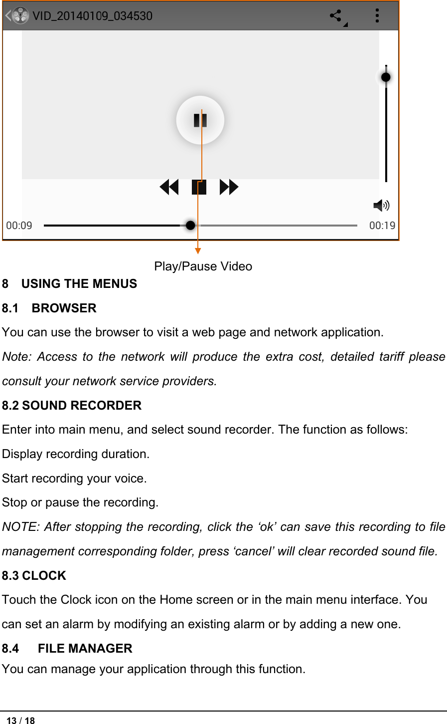   8  USING THE MENUS 8.1  BROWSER You can use the browser to visit a web page and network application. Note:  Access to the network will produce the extra cost, detailed tariff please consult your network service providers. 8.2 SOUND RECORDER Enter into main menu, and select sound recorder. The function as follows:   Display recording duration.   Start recording your voice.   Stop or pause the recording. NOTE: After stopping the recording, click the ‘ok’ can save this recording to file management corresponding folder, press ‘cancel’ will clear recorded sound file. 8.3 CLOCK Touch the Clock icon on the Home screen or in the main menu interface. You can set an alarm by modifying an existing alarm or by adding a new one. 8.4   FILE MANAGER You can manage your application through this function.  Play/Pause Video  13 / 18   