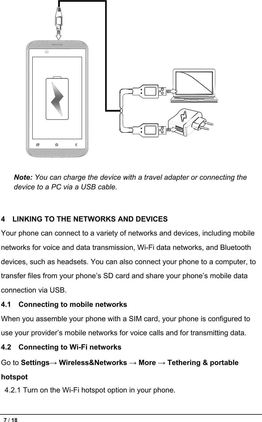   Note: You can charge the device with a travel adapter or connecting the device to a PC via a USB cable.   4   LINKING TO THE NETWORKS AND DEVICES Your phone can connect to a variety of networks and devices, including mobile networks for voice and data transmission, Wi-Fi data networks, and Bluetooth devices, such as headsets. You can also connect your phone to a computer, to transfer files from your phone’s SD card and share your phone’s mobile data connection via USB. 4.1  Connecting to mobile networks When you assemble your phone with a SIM card, your phone is configured to use your provider’s mobile networks for voice calls and for transmitting data. 4.2  Connecting to Wi-Fi networks Go to Settings→ Wireless&amp;Networks → More → Tethering &amp; portable hotspot  4.2.1 Turn on the Wi-Fi hotspot option in your phone.  7 / 18   