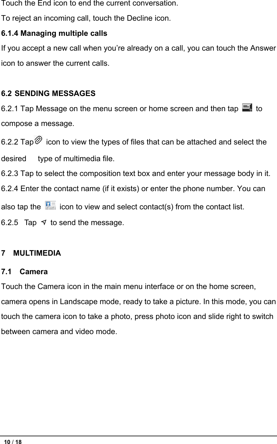   Touch the End icon to end the current conversation. To reject an incoming call, touch the Decline icon. 6.1.4 Managing multiple calls If you accept a new call when you’re already on a call, you can touch the Answer icon to answer the current calls.  6.2 SENDING MESSAGES 6.2.1 Tap Message on the menu screen or home screen and then tap   to compose a message. 6.2.2 Tap  icon to view the types of files that can be attached and select the desired    type of multimedia file.   6.2.3 Tap to select the composition text box and enter your message body in it. 6.2.4 Enter the contact name (if it exists) or enter the phone number. You can also tap the   icon to view and select contact(s) from the contact list. 6.2.5 Tap   to send the message.  7  MULTIMEDIA 7.1   Camera Touch the Camera icon in the main menu interface or on the home screen, camera opens in Landscape mode, ready to take a picture. In this mode, you can touch the camera icon to take a photo, press photo icon and slide right to switch between camera and video mode.  10 / 18   