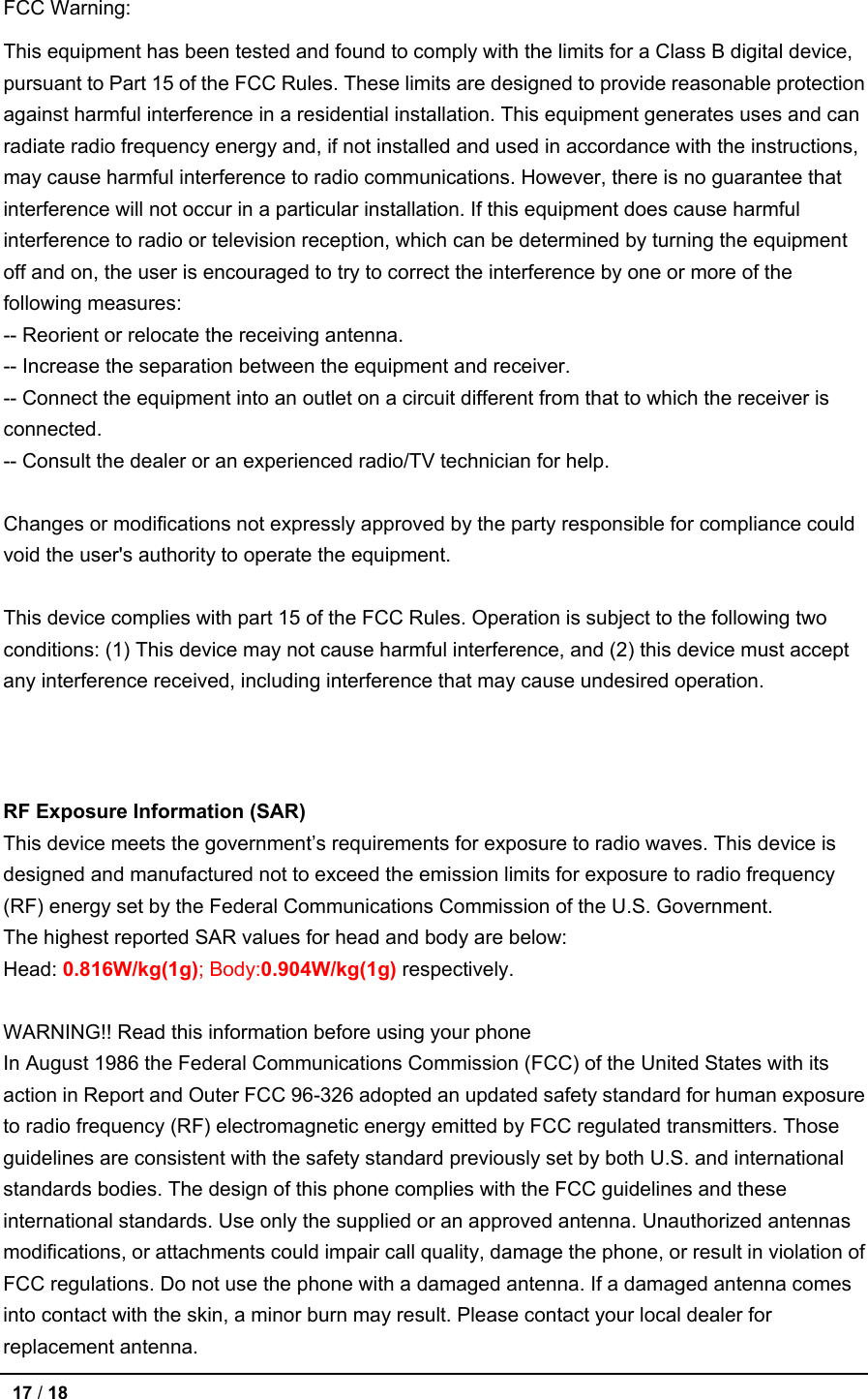 FCC Warning: This equipment has been tested and found to comply with the limits for a Class B digital device, pursuant to Part 15 of the FCC Rules. These limits are designed to provide reasonable protection against harmful interference in a residential installation. This equipment generates uses and can radiate radio frequency energy and, if not installed and used in accordance with the instructions, may cause harmful interference to radio communications. However, there is no guarantee that interference will not occur in a particular installation. If this equipment does cause harmful interference to radio or television reception, which can be determined by turning the equipment off and on, the user is encouraged to try to correct the interference by one or more of the following measures: -- Reorient or relocate the receiving antenna.     -- Increase the separation between the equipment and receiver.       -- Connect the equipment into an outlet on a circuit different from that to which the receiver is connected.   -- Consult the dealer or an experienced radio/TV technician for help.  Changes or modifications not expressly approved by the party responsible for compliance could void the user&apos;s authority to operate the equipment.  This device complies with part 15 of the FCC Rules. Operation is subject to the following two conditions: (1) This device may not cause harmful interference, and (2) this device must accept any interference received, including interference that may cause undesired operation.   RF Exposure Information (SAR) This device meets the government’s requirements for exposure to radio waves. This device is designed and manufactured not to exceed the emission limits for exposure to radio frequency (RF) energy set by the Federal Communications Commission of the U.S. Government. The highest reported SAR values for head and body are below: Head: 0.816W/kg(1g); Body:0.904W/kg(1g) respectively.  WARNING!! Read this information before using your phone In August 1986 the Federal Communications Commission (FCC) of the United States with its action in Report and Outer FCC 96-326 adopted an updated safety standard for human exposure to radio frequency (RF) electromagnetic energy emitted by FCC regulated transmitters. Those guidelines are consistent with the safety standard previously set by both U.S. and international standards bodies. The design of this phone complies with the FCC guidelines and these international standards. Use only the supplied or an approved antenna. Unauthorized antennas modifications, or attachments could impair call quality, damage the phone, or result in violation of FCC regulations. Do not use the phone with a damaged antenna. If a damaged antenna comes into contact with the skin, a minor burn may result. Please contact your local dealer for replacement antenna.  17 / 18   