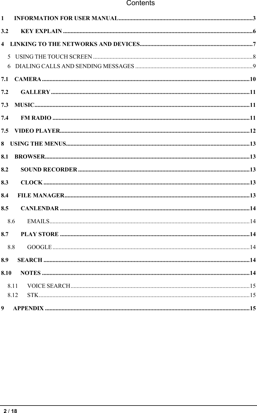 Contents 1 INFORMATION FOR USER MANUAL ......................................................................................... 3 3.2 KEY EXPLAIN .............................................................................................................................. 6 4    LINKING TO THE NETWORKS AND DEVICES ........................................................................... 7 5  USING THE TOUCH SCREEN .......................................................................................................... 8 6  DIALING CALLS AND SENDING MESSAGES .............................................................................. 9 7.1  CAMERA .......................................................................................................................................... 10 7.2 GALLERY .................................................................................................................................... 11 7.3  MUSIC ............................................................................................................................................... 11 7.4 FM RADIO ................................................................................................................................... 11 7.5    VIDEO PLAYER .............................................................................................................................. 12 8    USING THE MENUS .......................................................................................................................... 13 8.1  BROWSER ........................................................................................................................................ 13 8.2 SOUND RECORDER .................................................................................................................. 13 8.3 CLOCK ......................................................................................................................................... 13 8.4   FILE MANAGER ........................................................................................................................... 13 8.5 CANLENDAR .............................................................................................................................. 14 8.6 EMAILS ..................................................................................................................................... 14 8.7 PLAY STORE .............................................................................................................................. 14 8.8 GOOGLE ................................................................................................................................... 14 8.9   SEARCH ......................................................................................................................................... 14 8.10   NOTES .......................................................................................................................................... 14 8.11 VOICE SEARCH ....................................................................................................................... 15 8.12 STK ............................................................................................................................................ 15 9   APPENDIX ........................................................................................................................................ 15  2 / 18   