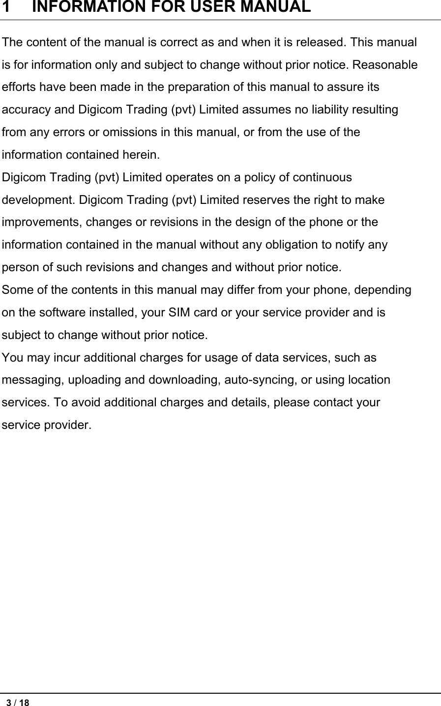 1    INFORMATION FOR USER MANUAL   The content of the manual is correct as and when it is released. This manual is for information only and subject to change without prior notice. Reasonable efforts have been made in the preparation of this manual to assure its accuracy and Digicom Trading (pvt) Limited assumes no liability resulting from any errors or omissions in this manual, or from the use of the information contained herein.   Digicom Trading (pvt) Limited operates on a policy of continuous development. Digicom Trading (pvt) Limited reserves the right to make improvements, changes or revisions in the design of the phone or the information contained in the manual without any obligation to notify any person of such revisions and changes and without prior notice.   Some of the contents in this manual may differ from your phone, depending on the software installed, your SIM card or your service provider and is subject to change without prior notice. You may incur additional charges for usage of data services, such as messaging, uploading and downloading, auto-syncing, or using location services. To avoid additional charges and details, please contact your service provider.             3 / 18   