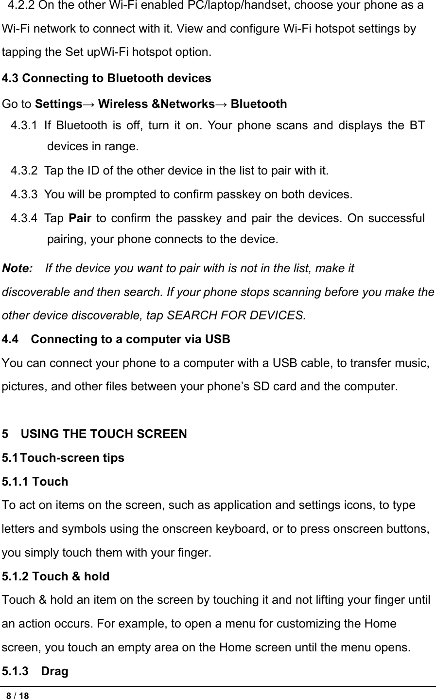  4.2.2 On the other Wi-Fi enabled PC/laptop/handset, choose your phone as a Wi-Fi network to connect with it. View and configure Wi-Fi hotspot settings by tapping the Set upWi-Fi hotspot option. 4.3 Connecting to Bluetooth devices Go to Settings→ Wireless &amp;Networks→ Bluetooth 4.3.1 If Bluetooth is off, turn it on. Your phone scans and displays the BT devices in range. 4.3.2 Tap the ID of the other device in the list to pair with it. 4.3.3 You will be prompted to confirm passkey on both devices. 4.3.4 Tap Pair to confirm the passkey and pair the devices. On successful pairing, your phone connects to the device. Note:  If the device you want to pair with is not in the list, make it       discoverable and then search. If your phone stops scanning before you make the   other device discoverable, tap SEARCH FOR DEVICES. 4.4  Connecting to a computer via USB You can connect your phone to a computer with a USB cable, to transfer music, pictures, and other files between your phone’s SD card and the computer.  5    USING THE TOUCH SCREEN 5.1 Touch-screen tips 5.1.1 Touch To act on items on the screen, such as application and settings icons, to type letters and symbols using the onscreen keyboard, or to press onscreen buttons, you simply touch them with your finger. 5.1.2 Touch &amp; hold Touch &amp; hold an item on the screen by touching it and not lifting your finger until an action occurs. For example, to open a menu for customizing the Home screen, you touch an empty area on the Home screen until the menu opens. 5.1.3  Drag    8 / 18   