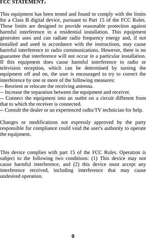    FCC STATEMENT：    This equipment has been tested and found to comply with the limits for a Class B digital device, pursuant to Part 15 of the FCC Rules. These limits are designed to provide reasonable protection against harmful interference in a residential installation. This equipment generates uses and can radiate radio frequency energy and, if not installed and used in accordance with the instructions, may cause harmful interference to radio communications. However, there is no guarantee that interference will not occur in a particular installation. If this equipment does cause harmful interference to radio or television reception, which can be determined by turning the equipment off and on, the user is encouraged to try to correct the interference by one or more of the following measures: -- Reorient or relocate the receiving antenna.    -- Increase the separation between the equipment and receiver.     -- Connect the equipment into an outlet on a circuit different from that to which the receiver is connected.    -- Consult the dealer or an experienced radio/TV technician for help.   Changes or modifications not expressly approved by the party responsible for compliance could void the user&apos;s authority to operate the equipment.      This device complies with part 15 of the FCC Rules. Operation is subject to the following two conditions: (1) This device may not cause harmful interference, and (2) this device must accept any interference received, including interference that may cause undesired operation.     9 