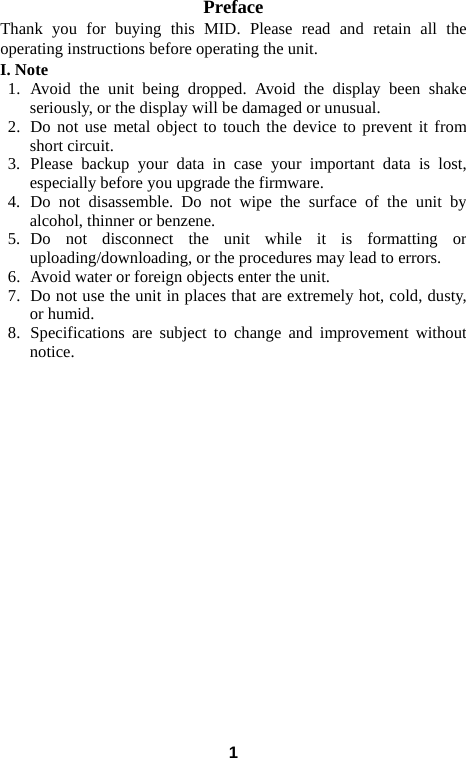  Preface Thank you for buying this MID. Please read and retain all the operating instructions before operating the unit.   I. Note 1.  Avoid the unit being dropped. Avoid the display been shake seriously, or the display will be damaged or unusual. 2.  Do not use metal object to touch the device to prevent it from short circuit.   3.  Please backup your data in case your important data is lost, especially before you upgrade the firmware.   4.  Do not disassemble. Do not wipe the surface of the unit by alcohol, thinner or benzene. 5.  Do not disconnect the unit while it is formatting or uploading/downloading, or the procedures may lead to errors.   6.  Avoid water or foreign objects enter the unit.   7.  Do not use the unit in places that are extremely hot, cold, dusty, or humid. 8.  Specifications are subject to change and improvement without notice.                     1 