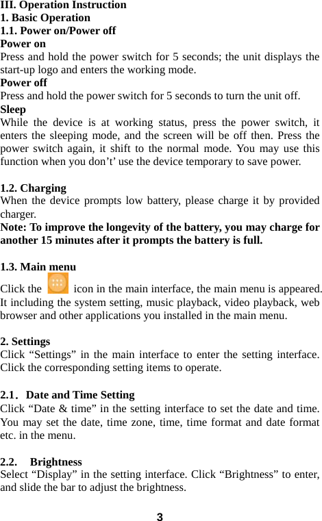  III. Operation Instruction 1. Basic Operation 1.1. Power on/Power off Power on Press and hold the power switch for 5 seconds; the unit displays the start-up logo and enters the working mode.   Power off Press and hold the power switch for 5 seconds to turn the unit off.   Sleep While the device is at working status, press the power switch, it enters the sleeping mode, and the screen will be off then. Press the power switch again, it shift to the normal mode. You may use this function when you don’t’ use the device temporary to save power.    1.2. Charging When the device prompts low battery, please charge it by provided charger. Note: To improve the longevity of the battery, you may charge for another 15 minutes after it prompts the battery is full.  1.3. Main menu Click the   icon in the main interface, the main menu is appeared. It including the system setting, music playback, video playback, web browser and other applications you installed in the main menu.    2. Settings Click “Settings” in the main interface to enter the setting interface. Click the corresponding setting items to operate.  2.1．Date and Time Setting Click “Date &amp; time” in the setting interface to set the date and time. You may set the date, time zone, time, time format and date format etc. in the menu.    2.2.    Brightness Select “Display” in the setting interface. Click “Brightness” to enter, and slide the bar to adjust the brightness.  3 