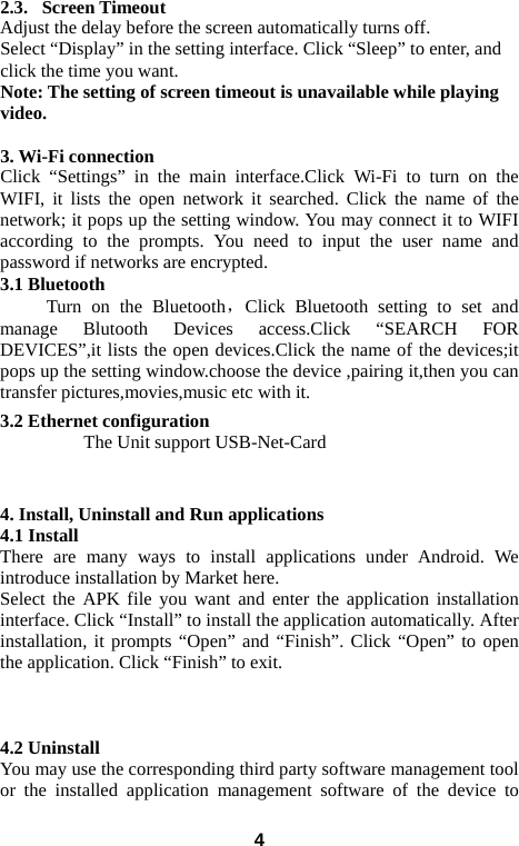  2.3.   Screen Timeout Adjust the delay before the screen automatically turns off.   Select “Display” in the setting interface. Click “Sleep” to enter, and click the time you want.   Note: The setting of screen timeout is unavailable while playing video.    3. Wi-Fi connection Click “Settings” in the main interface.Click Wi-Fi to turn on the WIFI,  it lists the open network it searched. Click the name of the network; it pops up the setting window. You may connect it to WIFI according to the prompts. You need to input the user name and password if networks are encrypted. 3.1 Bluetooth Turn on the Bluetooth，Click Bluetooth setting to set and manage Blutooth Devices access.Click “SEARCH FOR DEVICES”,it lists the open devices.Click the name of the devices;it pops up the setting window.choose the device ,pairing it,then you can transfer pictures,movies,music etc with it. 3.2 Ethernet configuration     The Unit support USB-Net-Card   4. Install, Uninstall and Run applications 4.1 Install There are many ways to install applications under Android. We introduce installation by Market here.   Select the APK file you want and enter the application installation interface. Click “Install” to install the application automatically. After installation, it prompts “Open” and “Finish”. Click “Open” to open the application. Click “Finish” to exit.      4.2 Uninstall You may use the corresponding third party software management tool or the installed application management software of the device to  4 