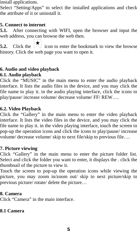 install applications.   Select “Setting/Apps” to select the installed applications and check the attribute of it or uninstall it.    5. Connect to internet 5.1.   After connecting with WIFI, open the browser and input the web address, you can browse the web then.   5.2.   Click the   icon to enter the bookmark to view the browse history. Click the web page you want to open it.     6. Audio and video playback 6.1. Audio playback Click the “MUSIC” in the main menu to enter the audio playback interface. It lists the audio files in the device, and you may click the file name to play it. in the audio playing interface, click the icons to play/pause/ increase volume/ decrease volume/ FF/ REW….  6.2. Video Playback Click the “Gallery” in the main menu to enter the video playback interface. It lists the video files in the device, and you may click the file name to play it. in the video playing interface, touch the screen to pop-up the operation icons and click the icons to play/pause/ increase volume/ decrease volume/ skip to next file/skip to previous file….  7. Picture viewing Click “Gallery” in the main menu to enter the picture folder list. Select and click the folder you want to enter, it displays the . click the thumbnail of the picture to view it.   Touch the screen to pop-up the operation icons while viewing the picture, you may zoom in/zoom out/ skip to next picture/skip to previous picture/ rotate/ delete the picture…  8. Camera Click “Camera” in the main interface.    8.1 Camera    5 