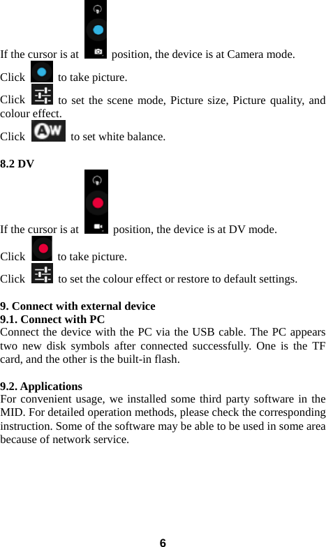 If the cursor is at   position, the device is at Camera mode.   Click   to take picture.   Click   to set the scene mode, Picture size, Picture quality, and colour effect.   Click   to set white balance.    8.2 DV   If the cursor is at   position, the device is at DV mode.   Click   to take picture.   Click   to set the colour effect or restore to default settings.    9. Connect with external device 9.1. Connect with PC Connect the device with the PC via the USB cable. The PC appears two new disk symbols after connected successfully. One is the TF card, and the other is the built-in flash.    9.2. Applications For convenient usage, we installed some third party software in the MID. For detailed operation methods, please check the corresponding instruction. Some of the software may be able to be used in some area because of network service.          6 