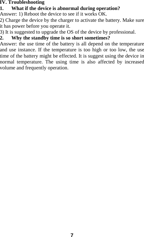  IV. Troubleshooting 1. What if the device is abnormal during operation? Answer: 1) Reboot the device to see if it works OK. 2) Charge the device by the charger to activate the battery. Make sure it has power before you operate it.   3) It is suggested to upgrade the OS of the device by professional. 2. Why the standby time is so short sometimes? Answer: the use time of the battery is all depend on the temperature and use instance. If the temperature is too high or too low, the use time of the battery might be effected. It is suggest using the device in normal temperature. The using time is also affected by increased volume and frequently operation.                              7 