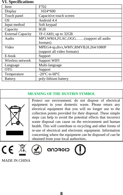  VI. Specifications Item F702 Display 1024*600 Touch panel Capacitive touch screen OS Android 4.4 Input method Soft keypad Capacity 8GB   External Capacity TF-CARD, up to 32GB Audio MP3,WMA,FLAC,OGG…….(support all audio formats) Video MPEG4-sp,divx,WMV,RMVB,H.264/1080P (support all video formats) E-book Support Wireless network Support WIFI   Language Multi-language OTG Support   Temperature -20°C to 60°C Battery poly-lithium battery    MEANING OF THE DUSTBIN SYMBOL  Protect our environment: do not dispose of electrical equipment in your domestic waste. Please return any electrical equipment that you will no longer use to the collection points provided for their disposal. These simple steps can help to avoid the potential effects that incorrect waste disposal can cause on the environment and human health. This will contribute to recycling and other forms of re-use of electrical and electronic equipment. Information concerning where the equipment can be disposed of can be obtained from your local authorities.  MADE IN CHINA       8 