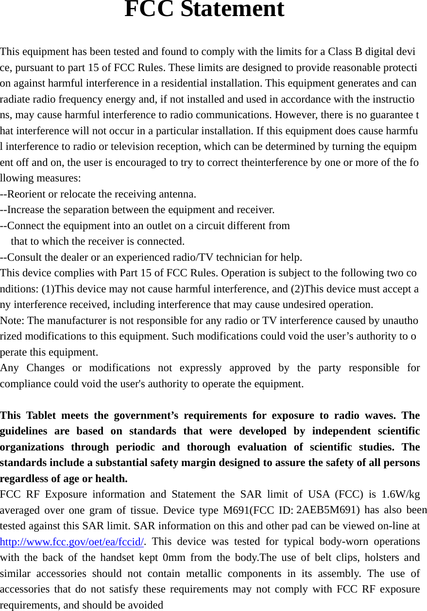     FCC Statement  This equipment has been tested and found to comply with the limits for a Class B digital device, pursuant to part 15 of FCC Rules. These limits are designed to provide reasonable protection against harmful interference in a residential installation. This equipment generates and can radiate radio frequency energy and, if not installed and used in accordance with the instructions, may cause harmful interference to radio communications. However, there is no guarantee that interference will not occur in a particular installation. If this equipment does cause harmful interference to radio or television reception, which can be determined by turning the equipment off and on, the user is encouraged to try to correct theinterference by one or more of the following measures:  --Reorient or relocate the receiving antenna.   --Increase the separation between the equipment and receiver.   --Connect the equipment into an outlet on a circuit different from  that to which the receiver is connected.  --Consult the dealer or an experienced radio/TV technician for help.  This device complies with Part 15 of FCC Rules. Operation is subject to the following two conditions: (1)This device may not cause harmful interference, and (2)This device must accept any interference received, including interference that may cause undesired operation.  Note: The manufacturer is not responsible for any radio or TV interference caused by unauthorized modifications to this equipment. Such modifications could void the user’s authority to operate this equipment.  Any Changes or modifications not expressly approved by the party responsible for compliance could void the user&apos;s authority to operate the equipment.  This Tablet meets the government’s requirements for exposure to radio waves. The guidelines are based on standards that were developed by independent scientific organizations through periodic and thorough evaluation of scientific studies. The standards include a substantial safety margin designed to assure the safety of all persons regardless of age or health. FCC RF Exposure information and Statement the SAR limit of USA (FCC) is 1.6W/kg averaged over one gram of tissue. Device type M691(FCC ID: 2AEB5M691) has also been tested against this SAR limit. SAR information on this and other pad can be viewed on-line at http://www.fcc.gov/oet/ea/fccid/. This device was tested for typical body-worn operations with the back of the handset kept 0mm from the body.The use of belt clips, holsters and similar accessories should not contain metallic components in its assembly. The use of accessories that do not satisfy these requirements may not comply with FCC RF exposure requirements, and should be avoided   