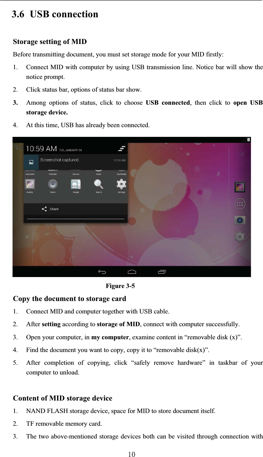 3.6 USB connectionStorage setting of MIDBefore transmitting document, you must set storage mode for your MID firstly:1. Connect MID with computer by using USB transmission line. Notice bar will show the notice prompt. 2. Click status bar, options of status bar show.3. Among options of status, click to choose USB connected, then click to open USB storage device.4. At this time, USB has already been connected.Figure 3-5Copy the document to storage card1. Connect MID and computer together with USB cable.2. After setting according to storage of MID, connect with computer successfully.3. Open your computer, in my computer, examine content in “removable disk (x)”.4. Find the document you want to copy, copy it to “removable disk(x)”.5. After completion of copying, click “safely remove hardware” in taskbar of your computer to unload.Content of MID storage device1. NAND FLASH storage device, space for MID to store document itself.2. TF removable memory card.3. The two above-mentioned storage devices both can be visited through connection with 