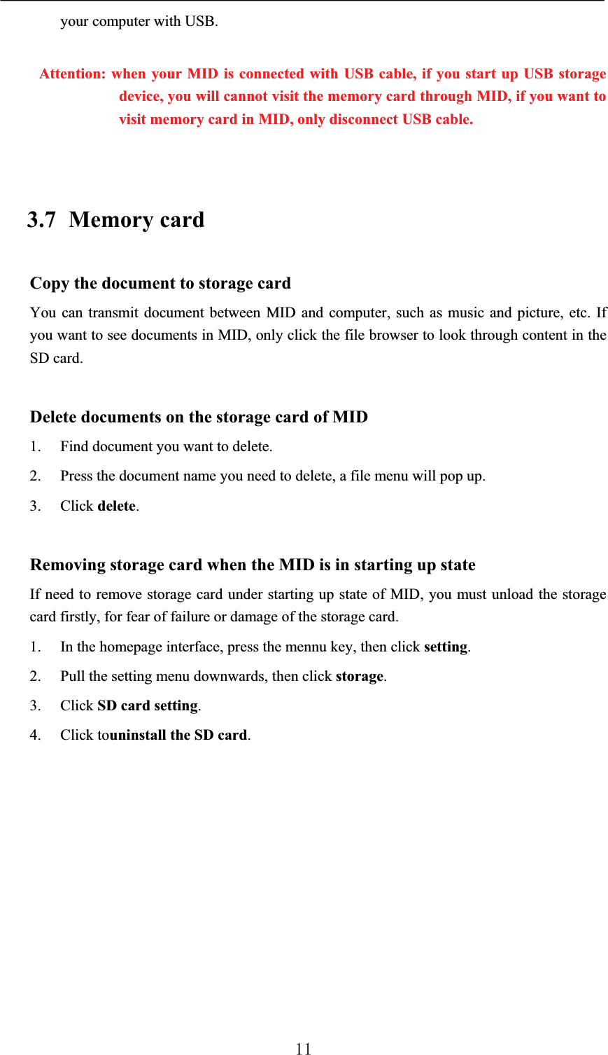 your computer with USB.Attention: when your MID is connected with USB cable, if you start up USB storagedevice, you will cannot visit the memory card through MID, if you want to visit memory card in MID, only disconnect USB cable.3.7 Memory cardCopy the document to storage cardYou can transmit document between MID and computer, such as music and picture, etc. If you want to see documents in MID, only click the file browser to look through content in the SD card.Delete documents on the storage card of MID1. Find document you want to delete.2. Press the document name you need to delete, a file menu will pop up.3. Click delete.Removing storage card when the MID is in starting up stateIf need to remove storage card under starting up state of MID, you must unload the storage card firstly, for fear of failure or damage of the storage card.1. In the homepage interface, press the mennu key, then click setting.2. Pull the setting menu downwards, then click storage.3. Click SD card setting.4. Click touninstall the SD card.