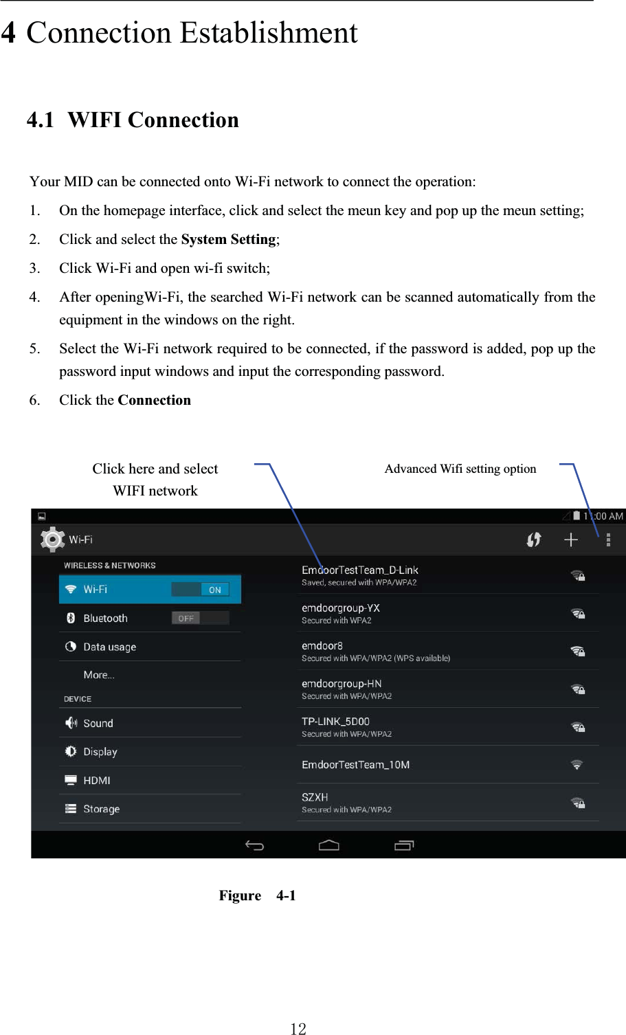 4Connection Establishment4.1 WIFI ConnectionYour MID can be connected onto Wi-Fi network to connect the operation: 1. On the homepage interface, click and select the meun key and pop up the meun setting; 2. Click and select the System Setting;3. Click Wi-Fi and open wi-fi switch; 4. After openingWi-Fi, the searched Wi-Fi network can be scanned automatically from the equipment in the windows on the right. 5. Select the Wi-Fi network required to be connected, if the password is added, pop up the password input windows and input the corresponding password.6. Click the ConnectionFigure  4-1Advanced Wifi setting optionClick here and select WIFI network