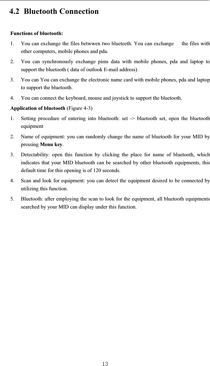 4.2 Bluetooth ConnectionFunctions of bluetooth:1. You can exchange the files betwwen two blueteeth. You can exchange   the files with other computers, mobile phones and pda. 2. You can synchronously exchange pims data with mobile phones, pda and laptop to support the bluetooth ( data of outlook E-mail address).3. You can You can exchange the electronic name card with mobile phones, pda and laptop to support the bluetooth.4. You can connect the keyboard, mouse and joystick to support the bluetooth.Application of bluetooth (Figure 4-3)1. Setting procedure of entering into bluetooth: set -&gt; bluetooth set, open the bluetooth equipment 2. Name of equipment: you can randomly change the name of bluetooth for your MID by pressing Menu key.3. Detectability: open this function by clicking the place for name of bluetooth, which indicates that your MID bluetooth can be searched by other bluetooth equipments, this default time for this opening is of 120 seconds. 4. Scan and look for equipment: you can detect the equipment desired to be connected by utilizing this function. 5. Bluetooth: after employing the scan to look for the equipment, all bluetooth equipments searched by your MID can display under this function. 