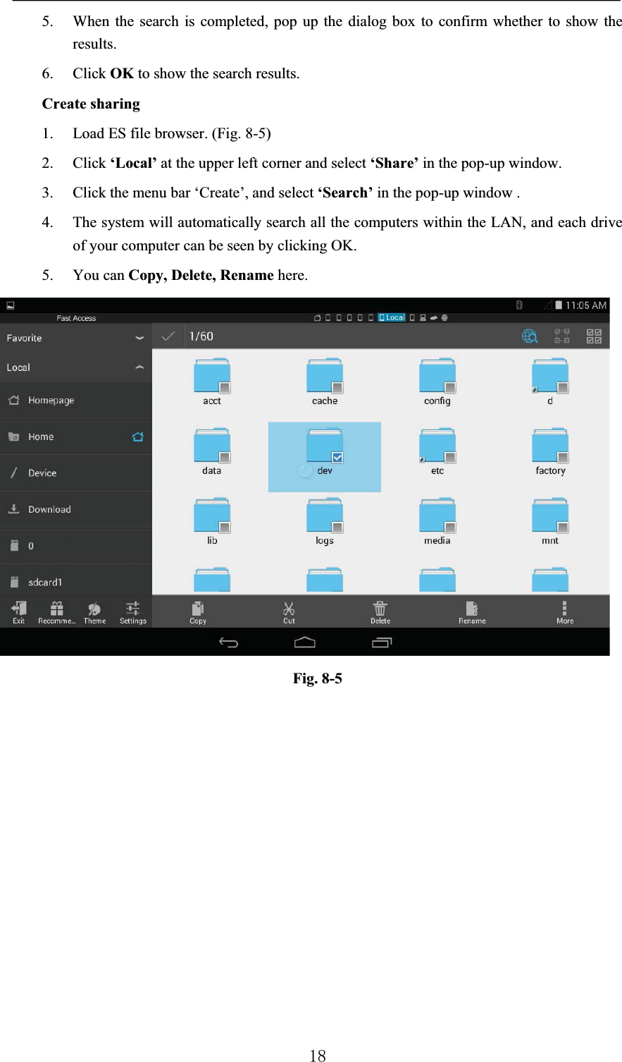 5. When the search is completed, pop up the dialog box to confirm whether to show the results.6. Click OK to show the search results.Create sharing1. Load ES file browser. (Fig. 8-5)2. Click ‘Local’ at the upper left corner and select ‘Share’ in the pop-up window.3. Click the menu bar ‘Create’, and select ‘Search’ in the pop-up window .4. The system will automatically search all the computers within the LAN, and each drive of your computer can be seen by clicking OK.5. You can Copy, Delete, Rename here.Fig. 8-5