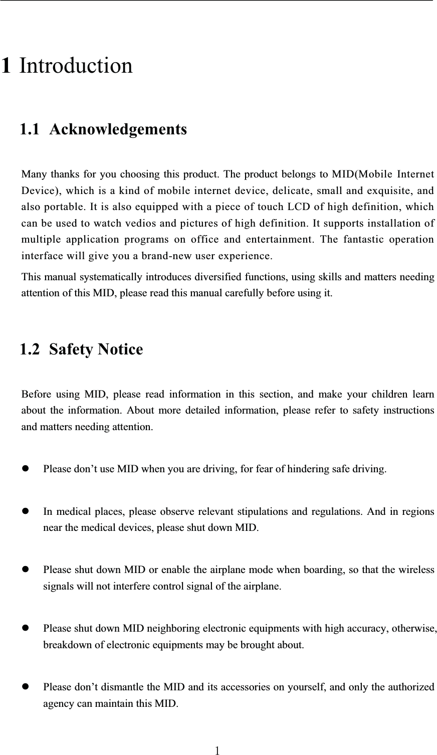 1Introduction1.1 AcknowledgementsMany thanks for you choosing this product. The product belongs to MID(Mobile Internet Device), which is a kind of mobile internet device, delicate, small and exquisite, and also portable. It is also equipped with a piece of touch LCD of high definition, which can be used to watch vedios and pictures of high definition. It supports installation of multiple application programs on office and entertainment. The fantastic operation interface will give you a brand-new user experience.This manual systematically introduces diversified functions, using skills and matters needing attention of this MID, please read this manual carefully before using it.1.2 Safety NoticeBefore using MID, please read information in this section, and make your children learn about the information. About more detailed information, please refer to safety instructions and matters needing attention.zPlease don’t use MID when you are driving, for fear of hindering safe driving.zIn medical places, please observe relevant stipulations and regulations. And in regions near the medical devices, please shut down MID.zPlease shut down MID or enable the airplane mode when boarding, so that the wireless signals will not interfere control signal of the airplane. zPlease shut down MID neighboring electronic equipments with high accuracy, otherwise, breakdown of electronic equipments may be brought about.zPlease don’t dismantle the MID and its accessories on yourself, and only the authorized agency can maintain this MID.