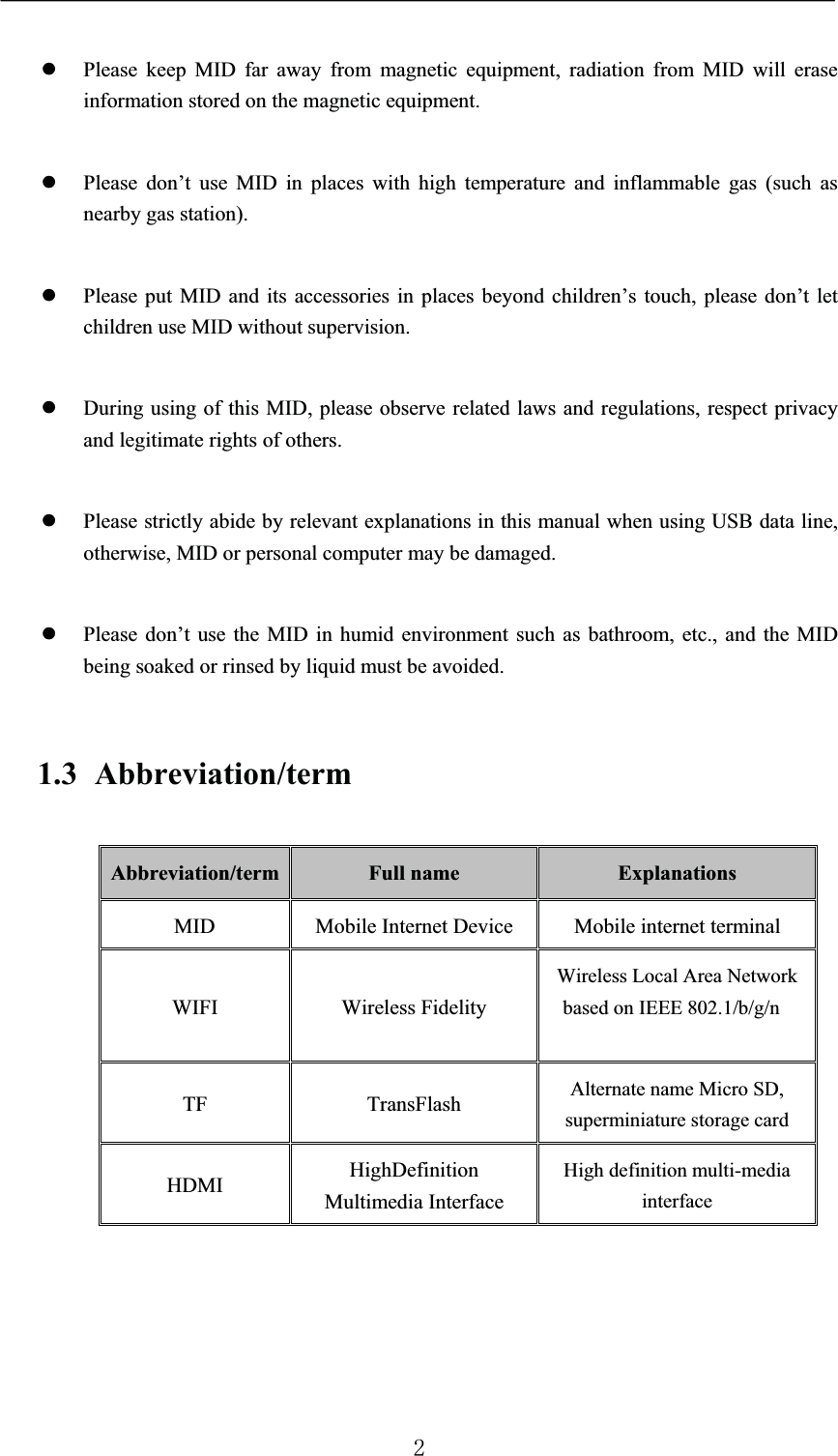 zPlease keep MID far away from magnetic equipment, radiation from MID will erase information stored on the magnetic equipment.zPlease don’t use MID in places with high temperature and inflammable gas (such as nearby gas station).zPlease put MID and its accessories in places beyond children’s touch, please don’t let children use MID without supervision.zDuring using of this MID, please observe related laws and regulations, respect privacy and legitimate rights of others.zPlease strictly abide by relevant explanations in this manual when using USB data line, otherwise, MID or personal computer may be damaged.zPlease don’t use the MID in humid environment such as bathroom, etc., and the MID being soaked or rinsed by liquid must be avoided.1.3 Abbreviation/termAbbreviation/term Full name ExplanationsMID Mobile Internet Device Mobile internet terminalWIFI Wireless FidelityWireless Local Area Network based on IEEE 802.1/b/g/n or a/b/g/nTF TransFlash Alternate name Micro SD, superminiature storage cardHDMI HighDefinition Multimedia InterfaceHigh definition multi-media interface
