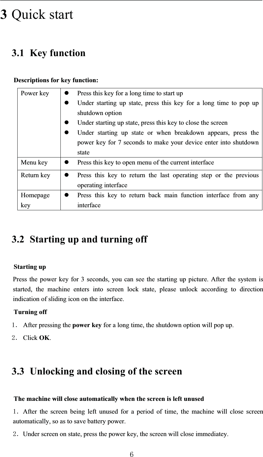 3Quick start3.1 Key functionDescriptions for key function:Power key zPress this key for a long time to start upzUnder starting up state, press this key for a long time to pop up shutdown optionzUnder starting up state, press this key to close the screenzUnder starting up state or when breakdown appears, press the power key for 7 seconds to make your device enter into shutdown stateMenu key zPress this key to open menu of the current interfaceReturn key zPress this key to return the last operating step or the previous operating interfaceHomepage keyzPress this key to return back main function interface from any interface3.2 Starting up and turning offStarting upPress the power key for 3 seconds, you can see the starting up picture. After the system is started, the machine enters into screen lock state, please unlock according to direction indication of sliding icon on the interface.Turning offˊ After pressing the power key for a long time, the shutdown option will pop up.ˊ Click OK.3.3 Unlocking and closing of the screenThe machine will close automatically when the screen is left unusedˊAfter the screen being left unused for a period of time, the machine will close screen automatically, so as to save battery power.ˊUnder screen on state, press the power key, the screen will close immediatey.