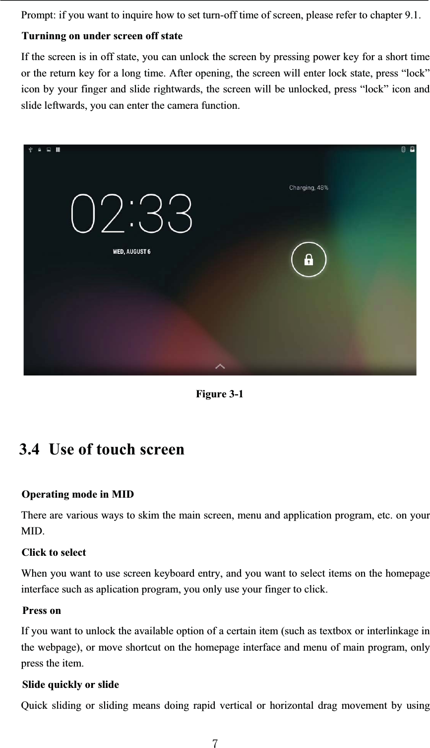 Prompt: if you want to inquire how to set turn-off time of screen, please refer to chapter 9.1. Turninng on under screen off stateIf the screen is in off state, you can unlock the screen by pressing power key for a short time or the return key for a long time. After opening, the screen will enter lock state, press “lock” icon by your finger and slide rightwards, the screen will be unlocked, press “lock” icon and slide leftwards, you can enter the camera function.Figure 3-13.4 Use of touch screenOperating mode in MIDThere are various ways to skim the main screen, menu and application program, etc. on your MID.Click to selectWhen you want to use screen keyboard entry, and you want to select items on the homepage interface such as aplication program, you only use your finger to click.Press onIf you want to unlock the available option of a certain item (such as textbox or interlinkage in the webpage), or move shortcut on the homepage interface and menu of main program, only press the item.Slide quickly or slideQuick sliding or sliding means doing rapid vertical or horizontal drag movement by using 