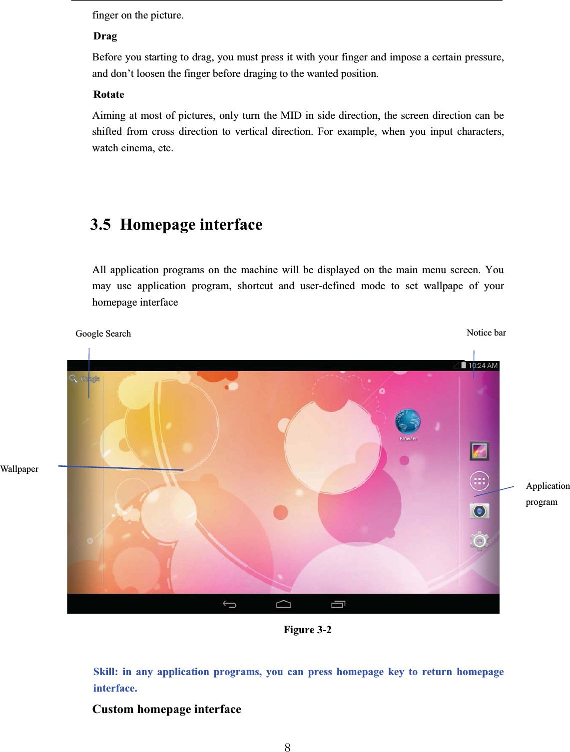 finger on the picture.DragBefore you starting to drag, you must press it with your finger and impose a certain pressure, and don’t loosen the finger before draging to the wanted position.RotateAiming at most of pictures, only turn the MID in side direction, the screen direction can be shifted from cross direction to vertical direction. For example, when you input characters, watch cinema, etc.3.5 Homepage interfaceAll application programs on the machine will be displayed on the main menu screen. You may use application program, shortcut and user-defined mode to set wallpape of your homepage interfaceFigure 3-2Skill: in any application programs, you can press homepage key to return homepage interface.Custom homepage interfaceNotice barApplication programWallpaperGoogle Search