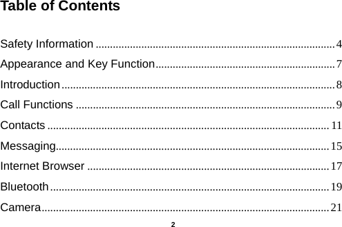  Table of Contents  Safety Information .................................................................................... 4 Appearance and Key Function ............................................................... 7 Introduction ................................................................................................ 8 Call Functions ........................................................................................... 9 Contacts ................................................................................................... 11 Messaging................................................................................................ 15 Internet Browser ..................................................................................... 17 Bluetooth .................................................................................................. 19 Camera ..................................................................................................... 21   2 