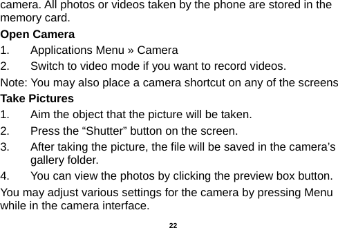  camera. All photos or videos taken by the phone are stored in the memory card. Open Camera 1.  Applications Menu » Camera   2.  Switch to video mode if you want to record videos.   Note: You may also place a camera shortcut on any of the screens Take Pictures 1.  Aim the object that the picture will be taken. 2.  Press the “Shutter” button on the screen. 3.  After taking the picture, the file will be saved in the camera’s gallery folder. 4.  You can view the photos by clicking the preview box button. You may adjust various settings for the camera by pressing Menu while in the camera interface.  22 