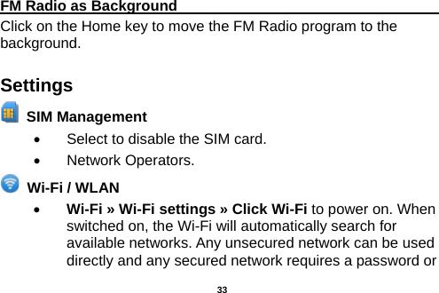  FM Radio as Background                                    Click on the Home key to move the FM Radio program to the background. Settings  SIM Management   •  Select to disable the SIM card.   • Network Operators.  Wi-Fi / WLAN   • Wi-Fi » Wi-Fi settings » Click Wi-Fi to power on. When switched on, the Wi-Fi will automatically search for available networks. Any unsecured network can be used directly and any secured network requires a password or  33 